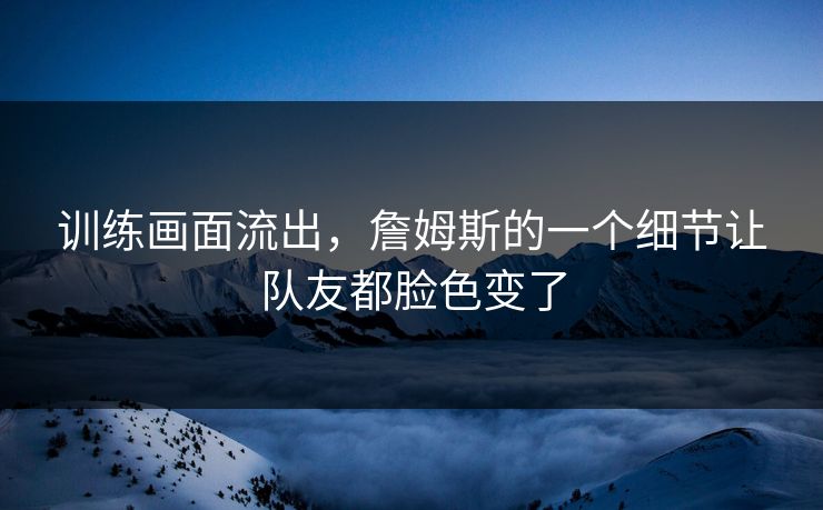 训练画面流出，詹姆斯的一个细节让队友都脸色变了