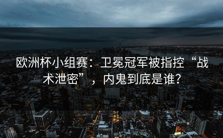 欧洲杯小组赛：卫冕冠军被指控“战术泄密”，内鬼到底是谁？