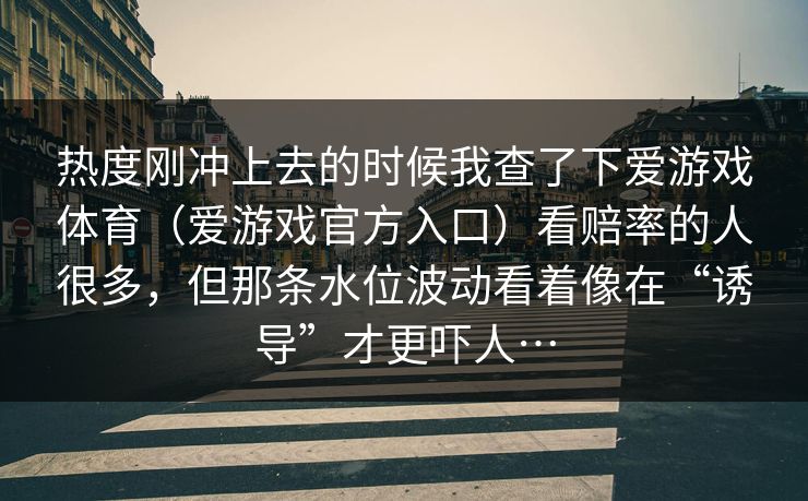 热度刚冲上去的时候我查了下爱游戏体育(爱游戏官方入口)看赔率的人很多,但那条水位波动看着像在“诱导”才更吓人… 热度刚冲上去的时候我查了下爱游戏体育(爱游戏官方入口)看赔率的人很多,但那条水位波动看着像在“诱导”才更吓人…