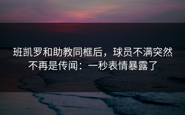 班凯罗和助教同框后,球员不满突然不再是传闻:一秒表情暴露了 班凯罗和助教同框后,球员不满突然不再是传闻:一秒表情暴露了