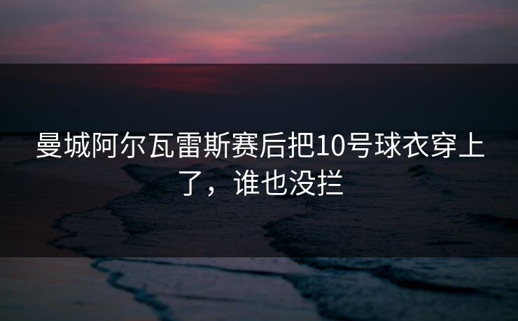 曼城阿尔瓦雷斯赛后把10号球衣穿上了，谁也没拦