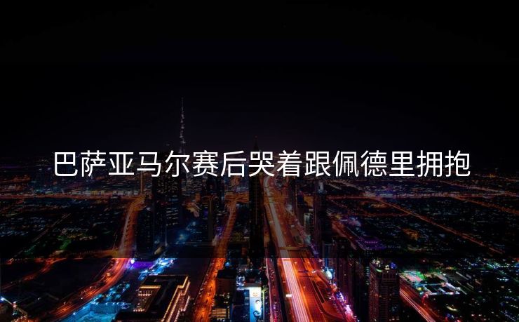 巴萨亚马尔赛后哭着跟佩德里拥抱