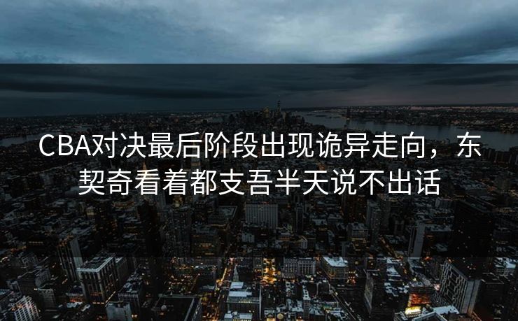 CBA对决最后阶段出现诡异走向，东契奇看着都支吾半天说不出话