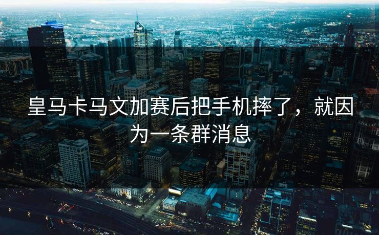 皇马卡马文加赛后把手机摔了，就因为一条群消息