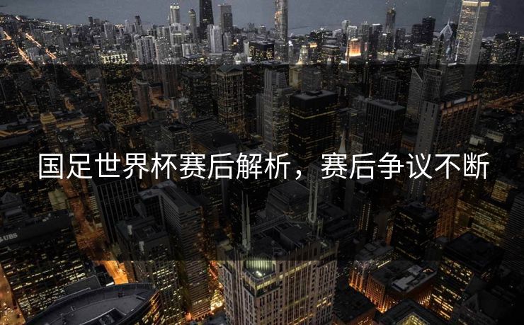 国足世界杯赛后解析，赛后争议不断