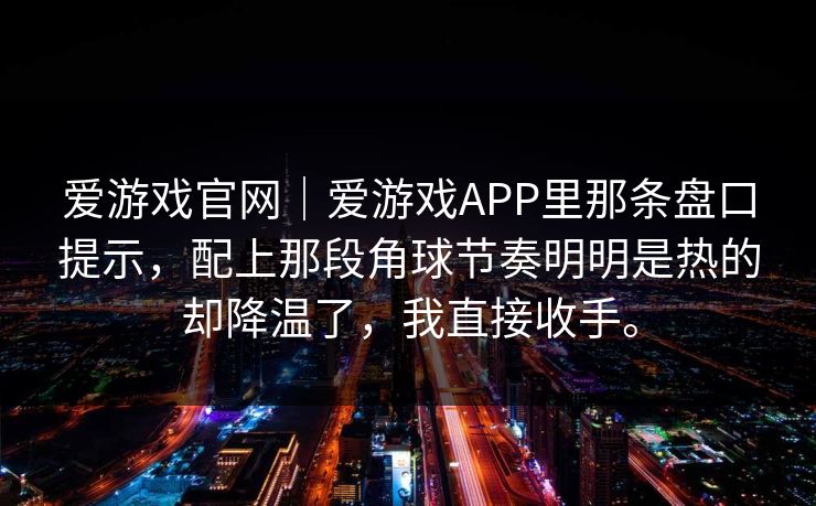爱游戏官网｜爱游戏APP里那条盘口提示，配上那段角球节奏明明是热的却降温了，我直接收手。