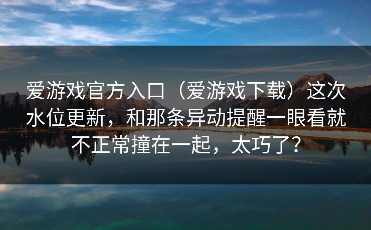 爱游戏官方入口（爱游戏下载）这次水位更新，和那条异动提醒一眼看就不正常撞在一起，太巧了？