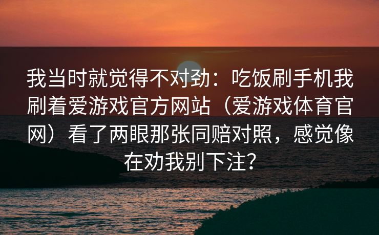 我当时就觉得不对劲：吃饭刷手机我刷着爱游戏官方网站（爱游戏体育官网）看了两眼那张同赔对照，感觉像在劝我别下注？
