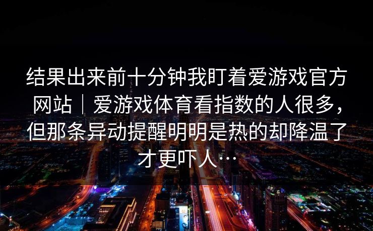 结果出来前十分钟我盯着爱游戏官方网站｜爱游戏体育看指数的人很多，但那条异动提醒明明是热的却降温了才更吓人…