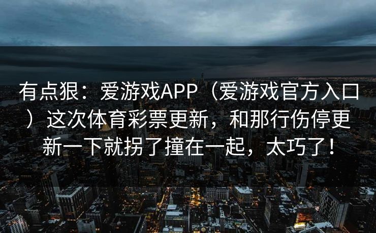 有点狠:爱游戏APP(爱游戏官方入口)这次体育彩票更新,和那行伤停更新一下就拐了撞在一起,太巧了! 有点狠:爱游戏APP(爱游戏官方入口)这次体育彩票更新,和那行伤停更新一下就拐了撞在一起,太巧了!