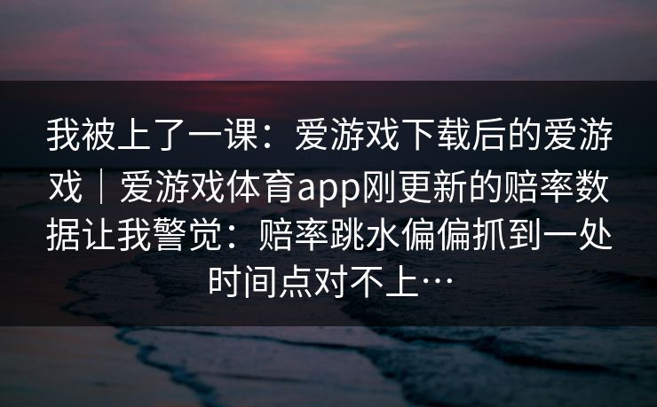 我被上了一课：爱游戏下载后的爱游戏｜爱游戏体育app刚更新的赔率数据让我警觉：赔率跳水偏偏抓到一处时间点对不上…