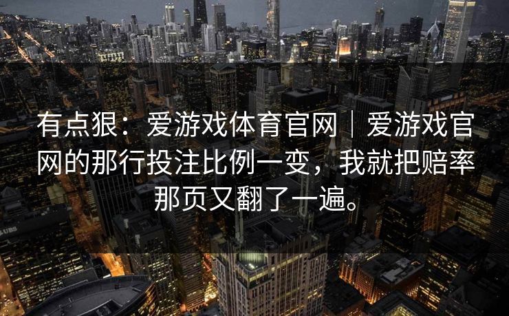 有点狠:爱游戏体育官网|爱游戏官网的那行投注比例一变,我就把赔率那页又翻了一遍。 有点狠:爱游戏体育官网|爱游戏官网的那行投注比例一变,我就把赔率那页又翻了一遍。