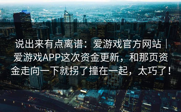 说出来有点离谱:爱游戏官方网站|爱游戏APP这次资金更新,和那页资金走向一下就拐了撞在一起,太巧了! 说出来有点离谱:爱游戏官方网站|爱游戏APP这次资金更新,和那页资金走向一下就拐了撞在一起,太巧了!
