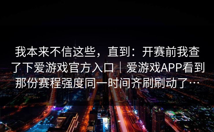 我本来不信这些,直到:开赛前我查了下爱游戏官方入口|爱游戏APP看到那份赛程强度同一时间齐刷刷动了… 我本来不信这些,直到:开赛前我查了下爱游戏官方入口|爱游戏APP看到那份赛程强度同一时间齐刷刷动了…