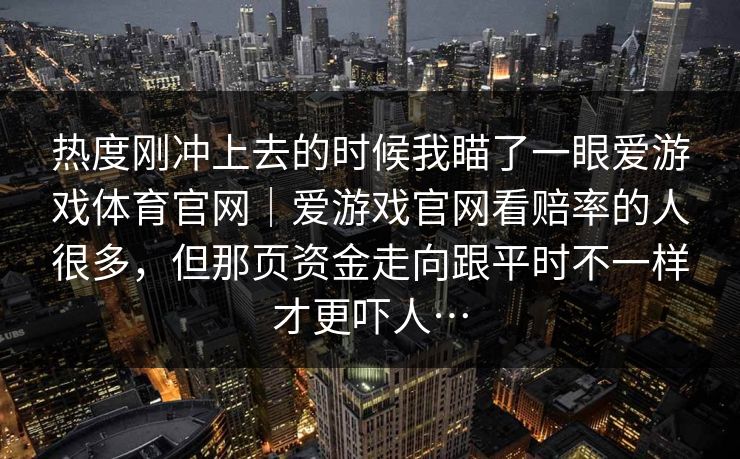 热度刚冲上去的时候我瞄了一眼爱游戏体育官网|爱游戏官网看赔率的人很多,但那页资金走向跟平时不一样才更吓人… 热度刚冲上去的时候我瞄了一眼爱游戏体育官网|爱游戏官网看赔率的人很多,但那页资金走向跟平时不一样才更吓人…