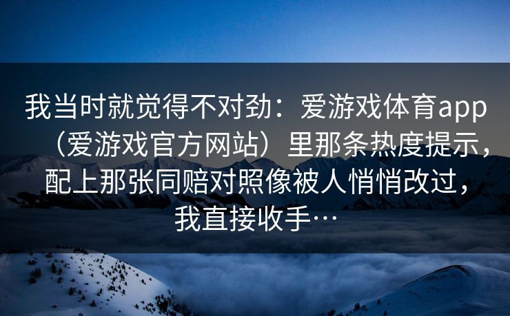 我当时就觉得不对劲:爱游戏体育app(爱游戏官方网站)里那条热度提示,配上那张同赔对照像被人悄悄改过,我直接收手… 我当时就觉得不对劲:爱游戏体育app(爱游戏官方网站)里那条热度提示,配上那张同赔对照像被人悄悄改过,我直接收手…