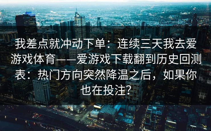 我差点就冲动下单:连续三天我去爱游戏体育——爱游戏下载翻到历史回测表:热门方向突然降温之后,如果你也在投注? 我差点就冲动下单:连续三天我去爱游戏体育——爱游戏下载翻到历史回测表:热门方向突然降温之后,如果你也在投注?