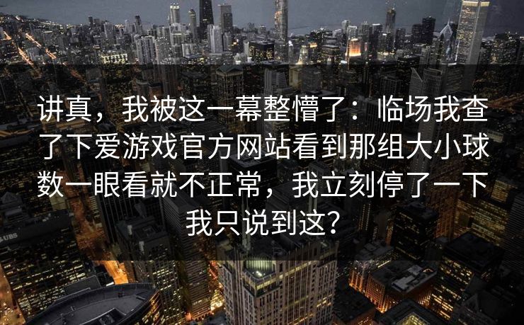 讲真，我被这一幕整懵了：临场我查了下爱游戏官方网站看到那组大小球数一眼看就不正常，我立刻停了一下我只说到这？