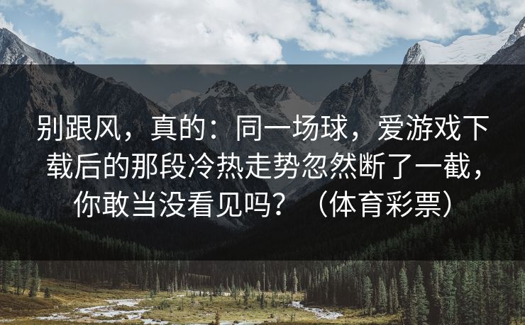 别跟风，真的：同一场球，爱游戏下载后的那段冷热走势忽然断了一截，你敢当没看见吗？（体育彩票）