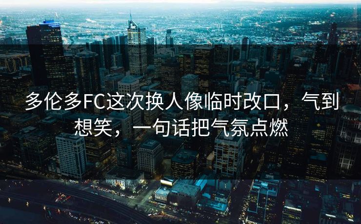 多伦多FC这次换人像临时改口,气到想笑,一句话把气氛点燃 多伦多FC这次换人像临时改口,气到想笑,一句话把气氛点燃