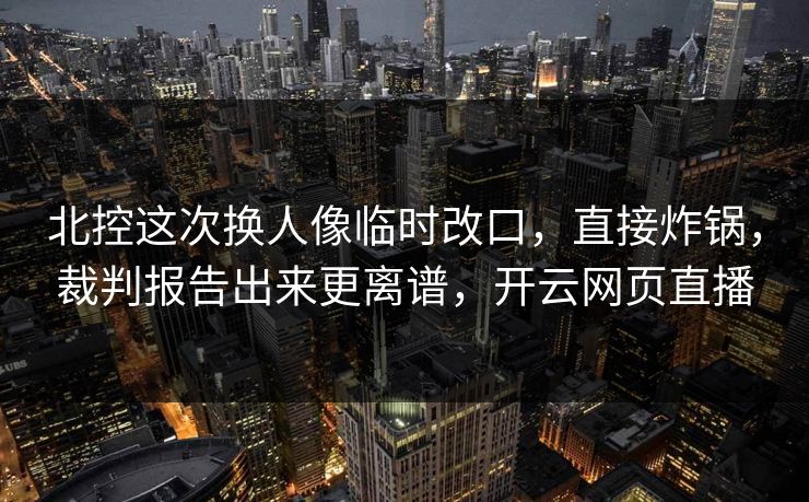 北控这次换人像临时改口，直接炸锅，裁判报告出来更离谱，开云网页直播